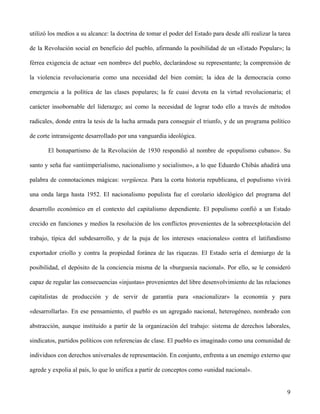 utilizó los medios a su alcance: la doctrina de tomar el poder del Estado para desde allí realizar la tarea
de la Revolución social en beneficio del pueblo, afirmando la posibilidad de un «Estado Popular»; la
férrea exigencia de actuar «en nombre» del pueblo, declarándose su representante; la comprensión de
la violencia revolucionaria como una necesidad del bien común; la idea de la democracia como
emergencia a la política de las clases populares; la fe cuasi devota en la virtud revolucionaria; el
carácter insobornable del liderazgo; así como la necesidad de lograr todo ello a través de métodos
radicales, donde entra la tesis de la lucha armada para conseguir el triunfo, y de un programa político
de corte intransigente desarrollado por una vanguardia ideológica.
El bonapartismo de la Revolución de 1930 respondió al nombre de «populismo cubano». Su
santo y seña fue «antiimperialismo, nacionalismo y socialismo», a lo que Eduardo Chibás añadirá una
palabra de connotaciones mágicas: vergüenza. Para la corta historia republicana, el populismo vivirá
una onda larga hasta 1952. El nacionalismo populista fue el corolario ideológico del programa del
desarrollo económico en el contexto del capitalismo dependiente. El populismo confió a un Estado
crecido en funciones y medios la resolución de los conflictos provenientes de la sobreexplotación del
trabajo, típica del subdesarrollo, y de la puja de los intereses «nacionales» contra el latifundismo
exportador criollo y contra la propiedad foránea de las riquezas. El Estado sería el demiurgo de la
posibilidad, el depósito de la conciencia misma de la «burguesía nacional». Por ello, se le consideró
capaz de regular las consecuencias «injustas» provenientes del libre desenvolvimiento de las relaciones
capitalistas de producción y de servir de garantía para «nacionalizar» la economía y para
«desarrollarla». En ese pensamiento, el pueblo es un agregado nacional, heterogéneo, nombrado con
abstracción, aunque instituido a partir de la organización del trabajo: sistema de derechos laborales,
sindicatos, partidos políticos con referencias de clase. El pueblo es imaginado como una comunidad de
individuos con derechos universales de representación. En conjunto, enfrenta a un enemigo externo que
agrede y expolia al país, lo que lo unifica a partir de conceptos como «unidad nacional».
9
 