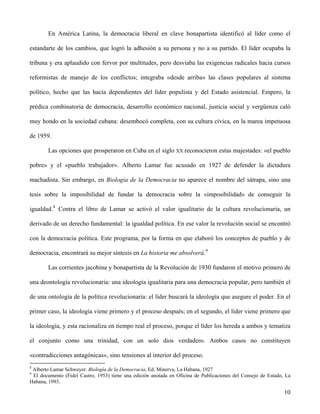 En América Latina, la democracia liberal en clave bonapartista identificó al líder como el
estandarte de los cambios, que logró la adhesión a su persona y no a su partido. El líder ocupaba la
tribuna y era aplaudido con fervor por multitudes, pero desviaba las exigencias radicales hacia cursos
reformistas de manejo de los conflictos; integraba «desde arriba» las clases populares al sistema
político, hecho que las hacía dependientes del líder populista y del Estado asistencial. Empero, la
prédica combinatoria de democracia, desarrollo económico nacional, justicia social y vergüenza caló
muy hondo en la sociedad cubana: desembocó completa, con su cultura cívica, en la marea impetuosa
de 1959.
Las opciones que prosperaron en Cuba en el siglo XX reconocieron estas majestades: «el pueblo
pobre» y el «pueblo trabajador». Alberto Lamar fue acusado en 1927 de defender la dictadura
machadista. Sin embargo, en Biología de la Democracia no aparece el nombre del sátrapa, sino una
tesis sobre la imposibilidad de fundar la democracia sobre la «imposibilidad» de conseguir la
igualdad.8
Contra el libro de Lamar se activó el valor igualitario de la cultura revolucionaria, un
derivado de un derecho fundamental: la igualdad política. En ese valor la revolución social se encontró
con la democracia política. Este programa, por la forma en que elaboró los conceptos de pueblo y de
democracia, encontrará su mejor síntesis en La historia me absolverá.9
Las corrientes jacobina y bonapartista de la Revolución de 1930 fundaron el motivo primero de
una deontología revolucionaria: una ideología igualitaria para una democracia popular, pero también el
de una ontología de la política revolucionaria: el líder buscará la ideología que asegure el poder. En el
primer caso, la ideología viene primero y el proceso después; en el segundo, el líder viene primero que
la ideología, y esta racionaliza en tiempo real el proceso, porque el líder los hereda a ambos y tematiza
el conjunto como una trinidad, con un solo dios verdadero. Ambos casos no constituyen
«contradicciones antagónicas», sino tensiones al interior del proceso.
8
Alberto Lamar Schweyer. Biología de la Democracia, Ed. Minerva, La Habana, 1927
9
El documento (Fidel Castro, 1953) tiene una edición anotada en Oficina de Publicaciones del Consejo de Estado, La
Habana, 1993.
10
 