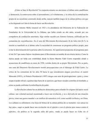 ¿Cómo se hace la Revolución? La respuesta arrastra sus atavismos: el debate entre caudillismo
y democracia, la controversia sobre el personalismo y el voluntarismo, y la crítica de la centralización
propia de un socialismo construido desde arriba, marcan también rasgos de la cultura política con que
se ha disputado en Cuba la forma de hacer una Revolución.
Julio Antonio Mella renunció en 1923 a la presidencia del Directorio de la Federación de
Estudiantes de la Universidad de La Habana, que había creado un año antes, acusado por sus
compañeros de conducción autoritaria. Algo similar sucedió con Antonio Guiteras, calificado por los
comunistas de «socialfascista». En el seno del Movimiento Revolucionario 26 de Julio (MR-26-7), la
tensión se manifestó en el debate sobre la necesidad de consensuar un programa político propio, para
evitar la determinación de la persona sobre la estructura. Así aparecieron propuestas de programas para
el MR-26-7 que nunca fueron vinculantes para el Movimiento en nombre de un criterio táctico. Como la
táctica puede ser leída con volubilidad, desde la Sierra Maestra Fidel Castro respondió airado a
acusaciones de caudillismo en enero de 1958, vertidas dentro de su propio Movimiento. Por su parte,
una zona del Directorio Revolucionario mostró preocupaciones con el liderazgo de Fidel Castro. La
crítica de los comunistas de los años 50 hacia lo que consideraron ataques putschistas al cuartel
Moncada (1953) y al Palacio Presidencial (1957) integra esta serie de preocupaciones: quién y cómo
ocupa el poder oficial, a quiénes deja fuera de su ejercicio, qué bases sociales controlan al triunfador, y
cómo se puede confrontar la redistribución de poder.
La Revolución cubana fue un plebiscito democrático para refundar los orígenes del pacto social
cubano: una voluntad nacional encaminada a hacer una revolución, y no a derivarla de una situación
previa, como una guerra mundial o un conflicto de naturaleza civil, como sucedió en Rusia y en China.
Los cubanos se enfrentaron a las leyes de bronce de la cultura política de su momento: «sin azúcar no
hay país», «aquí se puede hacer una revolución sin el ejército o con el ejército pero nunca contra el
ejército», «la política es la segunda zafra del país», «nada se puede hacer en Cuba sin el
11
 
