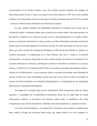 reconocimiento de los Estados Unidos», entre otras muchas nociones firmantes del complejo de
inferioridad colonial al que se opuso con enorme éxito la Revolución de 1959. Tras vencer tamañas
distopías, los revolucionarios tuvieron razones para considerar la historia como un fruto de la voluntad
—mientras, olvidaron la base idealista de esta filosofía de la historia.
En rigor, también contaban con posibilidades materiales de acumular todo el poder para la
voluntad de cambio: la burguesía cubana, que en zonas de sus sectores medio y alto había apoyado a la
Revolución en defensa de sus intereses de clase, pasó su vida dependiendo de los Estados Unidos,
fracasó en su proyecto reformista de los años cuarenta y no había sedimentado el prestigio social que la
avalara como la clase preocupada por los destinos del país. Su caída sería llorada solo por los suyos.
Ahora, que ciertos sectores de la burguesía defendieran a la Revolución por defender sus intereses no
resultaba pecaminoso: el campesinado de la Sierra Maestra, que salvó y sostuvo a la guerrilla
revolucionaria, y la inmensa mayoría de las clases sociales del país, que mantuvo la sociedad civil en
crecientes dinámicas de resistencia, contribuyeron al triunfo revolucionario en defensa de sus propios
intereses. El mérito de la estrategia de Fidel Castro fue conseguir la unicidad entre intereses propios e
intereses de «La Revolución», en una escala que fundó un consenso tan profundo como abarcador de
sectores sociales. Esa virtual unanimidad se puede mirar por sus dos caras sin alterar el resultado: la
ausencia de límites materiales a la voluntad de transformación, o el otorgamiento de una ideología de
poder total a la voluntad de transformación.
Esa imagen de la voluntad como potestas todopoderosa alteró la percepción sobre los límites
espaciales y cronológicos de la posibilidad revolucionaria, hecho que no podía dejar de arrojar
consecuencias políticas: la prevalencia del utopismo radical sobre el posibilismo solo podía
conseguirse por una suerte de decisionismo, elaborado extrainstitucionalmente, y cargado de carisma.
Los valores del personalismo y el voluntarismo se fundieron con la tradición estatalista hasta
hacer creíble el alegato del socialismo desde arriba, que intentó fundir en un solo compuesto el
12
 