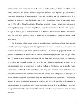 jacobinismo con el marxismo, a la manera de Lenin. En la idea jacobina, la Revolución se hace «desde
arriba», atravesada por la virtud moral de una política ejecutada para el pueblo, que universaliza la
ciudadanía alrededor de la política estatal. En un país en el cual 600 mil personas —10% de la
población de entonces—, entre ellas toda la clase técnica y de servicios, emigró en pocos años, y en el
cual en 1968 solo el 4% de los militantes del partido comunista —único— poseía nivel universitario,
muchos podían creer que el futuro solo podía ser construido «desde arriba». Por otra parte, la política
de negar el mercado, con su punto culminante en la «Ofensiva Revolucionaria» de 1968, no intentaba
abolir las clases sino igualarlas: fundar la democracia de una sola clase, tradición de rancia estirpe
roussoniana.
La Revolución cubana intentó superar la contradicción del jacobinismo: afirmar el derecho a la
propiedad privada y negar por la vía de la prohibición, e incluso el terror, sus consecuencias: la
necesidad de expandirse en cuanto ganancia capitalista. Así, condenó la propiedad privada, mas
encontró su alternativa en la estatalización y no en el régimen de productores libres con que soñaba
Marx. El Estado no sería una dimensión construida «de abajo hacia arriba», instituida —y sostenida—
en términos de igualdad política por parte de los ciudadanos-trabajadores a través de su
autoorganización, sino la instancia en la cual se produce la Revolución, que a seguidas resulta
comunicada y distribuida a los ciudadanos. Esta perspectiva acumuló tantos problemas como
soluciones, todos mezclados, sobre los que volveré más adelante. Aquí subrayo solo un punto: pasó de
ser una forma de concebir la organización del poder, a ser «La» forma de organizarlo. El hecho aportó
rasgos a la cultura revolucionaria cubana: el prestigio del «jefe», el descrédito de la tradición de
autoorganización, la soberanía del poder central, la prioridad absoluta de la verdad oficial,; y consiguió
un argumento de autoridad para solucionar las disímiles necesidades revolucionarias: todo el poder a la
dirección.
13
 