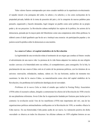 Tales valores fueron contrapesados por otros creados también en la experiencia revolucionaria:
el repudio inicial a las jerarquías del señor, la señora y la señorita y a los cotos excluyentes de la
propiedad privada, habido de la toma de posesión del país y de la conquista de nuevas palabras para
pensarlo, organizarlo y hacerle demandas, logró integrar un pueblo como actor político de su propio
poder y de sus proyectos. La Revolución cubana multiplicó los sujetos de la política, los actores de la
democracia, pensada por la mayor parte del liberalismo como una competencia entre élites políticas; la
elaboró como el ideal igualitario que ha de ser e instituyó una creencia: sin participación popular y sin
justicia social la prédica sobre la democracia es una mentira.
La «nueva Cuba»: el capital simbólico de la Revolución
La legitimidad de una revolución relata el testimonio de un origen que conduce al futuro: resulta
el advenimiento de una nueva vida. La promesa de la vida futura adquiere los matices de una religión
secular: convoca a la fraternidad entre sus mílites, al «compañerismo», para conseguirla. En la Isla, la
proclamación de una «nueva Cuba» está en el centro de las promesas políticas, con los términos de su
universo: renovación, refundación, mañana, «ahora sí». En ese horizonte, analizo de momento tres
cuestiones: la idea de la «nueva Cuba», su materialización como clave del capital simbólico de la
Revolución y los problemas de la definición ideológica de tal «novedad».
Problemas de la nueva Cuba se titula el estudio que realizó la Foreing Policy Association
(1934) sobre el escenario cubano, dirigido a contrarrestar los efectos de la Revolución de 1930 a través
de una plataforma reformista. Joven Cuba fue la organización fundada por Guiteras para luchar por lo
contrario: la revolución social. Uno de los manifiestos (1934) más importantes del ABC, una de las
organizaciones políticas antimachadistas confluyentes en la Revolución de 1930, se nombra «Hacia la
Cuba nueva». En esa historicidad, Cuba jamás acaba de ser nueva. La valoración positiva de dicha
«novedad» se observa en todos los discursos: las oficinas cubanas en 1959 colgaban letreros en sus
14
 