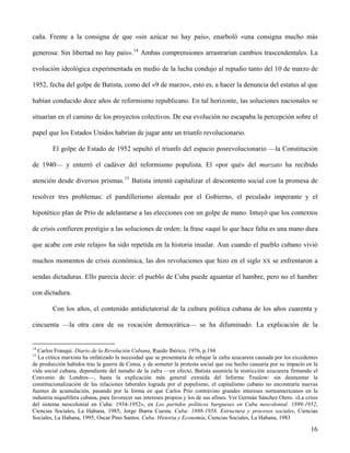 caña. Frente a la consigna de que «sin azúcar no hay país», enarboló «una consigna mucho más
generosa: Sin libertad no hay país».14
Ambas comprensiones arrastrarían cambios trascendentales. La
evolución ideológica experimentada en medio de la lucha condujo al repudio tanto del 10 de marzo de
1952, fecha del golpe de Batista, como del «9 de marzo», esto es, a hacer la denuncia del estatus al que
habían conducido doce años de reformismo republicano. En tal horizonte, las soluciones nacionales se
situarían en el camino de los proyectos colectivos. De esa evolución no escapaba la percepción sobre el
papel que los Estados Unidos habrían de jugar ante un triunfo revolucionario.
El golpe de Estado de 1952 sepultó el triunfo del espacio posrevolucionario —la Constitución
de 1940— y enterró el cadáver del reformismo populista. El «por qué» del marzato ha recibido
atención desde diversos prismas.15
Batista intentó capitalizar el descontento social con la promesa de
resolver tres problemas: el pandillerismo alentado por el Gobierno, el peculado imperante y el
hipotético plan de Prío de adelantarse a las elecciones con un golpe de mano. Intuyó que los contextos
de crisis confieren prestigio a las soluciones de orden: la frase «aquí lo que hace falta es una mano dura
que acabe con este relajo» ha sido repetida en la historia insular. Aun cuando el pueblo cubano vivió
muchos momentos de crisis económica, las dos revoluciones que hizo en el siglo XX se enfrentaron a
sendas dictaduras. Ello parecía decir: el pueblo de Cuba puede aguantar el hambre, pero no el hambre
con dictadura.
Con los años, el contenido antidictatorial de la cultura política cubana de los años cuarenta y
cincuenta —la otra cara de su vocación democrática— se ha difuminado. La explicación de la
14
Carlos Franqui. Diario de la Revolución Cubana, Ruedo Ibérico, 1976, p.194
15
La crítica marxista ha enfatizado la necesidad que se presentaría de rebajar la zafra azucarera causada por los excedentes
de producción habidos tras la guerra de Corea, y de someter la protesta social que ese hecho causaría por su impacto en la
vida social cubana, dependiente del tamaño de la zafra —en efecto, Batista asumiría la restricción azucarera firmando el
Convenio de Londres—, hasta la explicación más general extraída del Informe Truslow: sin desmontar la
constitucionalización de las relaciones laborales lograda por el populismo, el capitalismo cubano no encontraría nuevas
fuentes de acumulación, pasando por la forma en que Carlos Prío contravino grandes intereses norteamericanos en la
industria niquelífera cubana, para favorecer sus intereses propios y los de sus afines. Ver Germán Sánchez Otero. «La crisis
del sistema neocolonial en Cuba: 1934-1952», en Los partidos políticos burgueses en Cuba neocolonial. 1899-1952,
Ciencias Sociales, La Habana, 1985; Jorge Ibarra Cuesta. Cuba: 1898-1958. Estructura y procesos sociales, Ciencias
Sociales, La Habana, 1995; Oscar Pino Santos. Cuba. Historia y Economía, Ciencias Sociales, La Habana, 1983
16
 