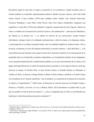 Revolución según la cual todo su origen se encuentra en «lo económico», impide recordar como se
localiza también en contenidos específicamente políticos. Muchos jóvenes valiosos, entre ellos Fidel
Castro, fueron a Cayo Confites (1947) para combatir contra Trujillo. José Antonio Echeverría;
Fructuoso Rodríguez y Juan Pedro Carbó Serviá, entre otros líderes estudiantiles, integraron una
expedición a Costa Rica (1955) para defender el régimen constitucional de José Figueres. Dentro de
Cuba, se contaba con la memoria del «aceite de ricino» y del «palmacristi» —provistos por Machado y
por Batista en su primera era— y se sabían los motivos de sus convicciones: amasar fortunas
individuales, entregar el país a la embajada norteamericana y soltar las manos a la oligarquía cubana.
La preocupación no se reducía al pasado insular, sino a la realidad completa de América Latina. «No es
de ahora, ciertamente, la crisis del régimen democrático en nuestra América —decía Raúl Roa. […] Su
razón última hay que buscarla en las supervivencias de la estructura colonial, en la concentración de la
propiedad rural, en el desarrollo económico dependiente, en el predominio político de las oligarquías,
en la concepción patrimonial de la administración pública, en el avaro atesoramiento de la cultura, en la
pugna interimperialista por el control de materias primas esenciales y en la etapa de tránsito social que
atraviesa el mundo. Ni Porfirio Díaz, ni Juan Vicente Gómez, ni Estrada Cabrera, ni Machado, ni
Trujillo, ni Ubico, ni Somoza, ni Rojas Pinilla, ni Odría, ni Pérez Jiménez, ni Batista, ni Castillo Armas
son el producto de un “destino manifiesto”. Son el producto y la expresión de la alianza de la reacción,
el cuartel y el imperialismo».16
Fidel Castro, al denunciar la venta de armas por los Estados Unidos a
Somoza y a Trujillo, y de estos, a su vez, a Batista, afirmó: «Si los dictadores se ayudan entre sí, ¿por
qué los pueblos no han de darse las manos? […] ¿No se comprende que en Cuba se está librando una
batalla por el ideal democrático de nuestro continente?»17
16
Raúl Roa García. «Brindis por la América que sufre», Retorno a la alborada, Universidad Central de las Villas, tomo 2,
La Habana, 1964, p. 45
17
Fidel Castro, alocución por Radio Rebelde, 14 de abril de 1958, en: http://www.cubasocialista.cu/texto/acontabril.htm,
fecha de descarga: 13/09/09.
17
 