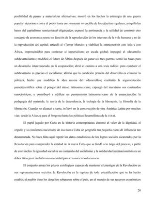 posibilidad de pensar y materializar alternativas; mostró en los hechos la estrategia de una guerra
popular victoriosa contra el poder hasta ese momento invencible de los ejércitos regulares; aniquiló las
bases del capitalismo semicolonial oligárquico; expresó la pertinencia y la utilidad de construir otro
concepto de economía puesto en función de la reproducción de los intereses de la vida humana y no de
la reproducción del capital; articuló al «Tercer Mundo» y viabilizó la interconexión con Asia y con
África, imprescindible para contestar al imperialismo en escala global; impugnó el «desarrollo
subdesarrollante»; modificó el futuro de África después de ganar allí tres guerras; sentó las bases para
un desarrollo interconectado en la cooperación; abrió el camino a una tesis radical: para combatir el
subdesarrollo es preciso el socialismo; afirmó que la condición primera del desarrollo es eliminar la
pobreza, hecho que modificó la idea misma del «desarrollo»; combatió la argumentación
pseudocientífica sobre el porqué del atraso latinoamericano; expurgó del marxismo sus contenidos
eurocéntricos; y contribuyó a edificar un pensamiento latinoamericano de la emancipación: la
pedagogía del oprimido, la teoría de la dependencia, la teología de la liberación, la filosofía de la
liberación. Cuando no alcanzó a tanto, influyó en la construcción de otra América Latina por muchas
vías: desde la Alianza para el Progreso hasta las políticas desarrollistas de la CEPAL.
El papel jugado por Cuba en la historia contemporánea cimentó el valor de la dignidad, el
orgullo y la conciencia nacionales de esa nueva Cuba de geografía tan pequeña como de influencia tan
desmesurada. No hace falta aquí repetir los datos estadísticos de los logros sociales alcanzados por la
Revolución para comprender la entidad de la nueva Cuba que se fundó a lo largo del proceso, a partir
de este núcleo: la igualdad social es un contenido del socialismo y la solidaridad internacionalista es un
deber ético pero también una necesidad para el avance revolucionario.
El conjunto arroja los pilares axiológicos capaces de mantener el prestigio de la Revolución en
sus representaciones sociales: la Revolución es la ruptura de toda estratificación que se ha hecho
estable; el pueblo tiene los derechos soberanos sobre el país, en el manejo de sus recursos económicos
20
 