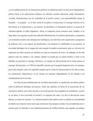 y en el establecimiento de sus instituciones políticas; la unidad nacional es la clave de la independencia
política frente a los injerencismos foráneos; los derechos sociales (educación, salud, alimentación,
vivienda, infraestructura) son los contenidos de la justicia social y son responsabilidad estatal; la
honradez —el ejemplo— es la base moral de la política revolucionaria; el enemigo histórico de la
Revolución es el imperialismo y sus factores: las dictaduras, el entreguismo político, la ausencia de
soberanía popular, el orden oligárquico. Ahora, el compuesto arroja asimismo otras verdades: en el
largo plazo, las mayorías sociales han adherido indistintamente el socialismo democrático, el populista
y el comunista no tanto como adscripciones ideológicas, sino más bien como seguimientos a programas
de gobierno solo si son capaces de beneficiarlas o de mantener la credibilidad en esa promesa; la
diversidad ideológica fue el magma del cual emergió la unidad revolucionaria, pero no viceversa; las
soluciones de orden cuentan con tradición en Cuba en momentos de crisis, sin embargo, no ha sido
práctica entre los cubanos y las cubanas cambiar la comida por el control político; si bien se ha
definido con precisión el enemigo «histórico», no siempre ha sido precisado de la misma manera el
enemigo «del presente»: en 1959 era imposible vaticinar que la pequeña burguesía sería «el enemigo»
pocos años después, como era imposible imaginar que lo serían los homosexuales en los años sesenta,
los intelectuales «hipercríticos» en los setenta, los artesanos independientes en los ochenta o los
cuentapropistas de los noventa.
Esa falta de previsibilidad parte de un déficit democrático: la insuficiencia de debate público
sobre la definición ideológica del proceso. Narro una anécdota: un héroe de la insurrección de los
cincuenta se dedicó, en los años noventa, a ser taxista privado. Sus compañeros se asombraron: «¿cómo
tú, un héroe, te has convertido en taxista?» La respuesta fue sabia: «yo hice la Revolución contra
Batista, no contra los taxistas». La valoración positiva del cambio social se justifica en la posibilidad
de fundar una situación social nueva que reestructure las jerarquías sociales. Esa novedad deja tras sí
traumas para los afectados y una realidad permanente de conflicto latiente, que expande, con peligro
21
 