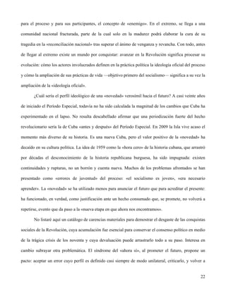 para el proceso y para sus participantes, el concepto de «enemigo». En el extremo, se llega a una
comunidad nacional fracturada, parte de la cual solo en la madurez podrá elaborar la cura de su
tragedia en la «reconciliación nacional» tras superar el ánimo de venganza y revancha. Con todo, antes
de llegar al extremo existe un mundo por conquistar: avanzar en la Revolución significa procesar su
evolución: cómo los actores involucrados definen en la práctica política la ideología oficial del proceso
y cómo la ampliación de sus prácticas de vida —objetivo primero del socialismo— significa a su vez la
ampliación de la «ideología oficial».
¿Cuál sería el perfil ideológico de una «novedad» verosímil hacia el futuro? A casi veinte años
de iniciado el Período Especial, todavía no ha sido calculada la magnitud de los cambios que Cuba ha
experimentado en el lapso. No resulta descabellado afirmar que una periodización fuerte del hecho
revolucionario sería la de Cuba «antes y después» del Período Especial. En 2009 la Isla vive acaso el
momento más diverso de su historia. Es una nueva Cuba, pero el valor positivo de la «novedad» ha
decaído en su cultura política. La idea de 1959 como la «hora cero» de la historia cubana, que arrastró
por décadas el desconocimiento de la historia republicana burguesa, ha sido impugnada: existen
continuidades y rupturas, no un borrón y cuenta nueva. Muchos de los problemas afrontados se han
presentado como «errores de juventud» del proceso: «el socialismo es joven», «era necesario
aprender». La «novedad» se ha utilizado menos para anunciar el futuro que para acreditar el presente:
ha funcionado, en verdad, como justificación ante un hecho consumado que, se promete, no volverá a
repetirse, evento que da paso a la «nueva etapa en que ahora nos encontramos».
No listaré aquí un catálogo de carencias materiales para demostrar el desgaste de las conquistas
sociales de la Revolución, cuya acumulación fue esencial para conservar el consenso político en medio
de la trágica crisis de los noventa y cuya devaluación puede arrastrarlo todo a su paso. Interesa en
cambio subrayar otra problemática. El síndrome del «ahora sí», al prometer el futuro, propone un
pacto: aceptar un error cuyo perfil es definido casi siempre de modo unilateral, criticarlo, y volver a
22
 