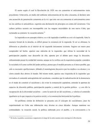El aserto según el cual la Revolución de 1959 «no era comunista ni anticomunista» tenía
precedentes: Echeverría, en medio del ambiente anticomunista de los años cincuenta, al declarar ante
una acusación de penetración comunista en la FEU que esta «no era comunista ni anticomunista como
no era católica ni anticatólica», esgrimía una declaración de principios en contra del sectarismo. Una
cultura política sectaria era incompatible con las magnas necesidades de una nueva Cuba, que
reclamaba su contrario: la vocación unitaria.21
La izquierda es un concepto relativo: se es de izquierda si también se está a la izquierda. Ante la
ausencia formal de la derecha, es difícil pensar la existencia de la izquierda. Si así se afirmase, la
diferencia se pluraliza en el interior de tal izquierda únicamente existente. Sugiero un rasero para
comprender tal hecho: aparece una «derecha de la izquierda» que afirma la necesidad de la
participación popular, mas desconfía de ella; apuesta por el debate pero niega la discusión;
sobreentiende poseer la verdad del sistema, aunque no la verifica con la requisitoria popular; considera
la sociedad civil como acólito del poder político; piensa que el modelo presente es el único posible, que
solo es necesario «perfeccionar»; difunde el monologismo discursivo por los medios a su alcance y se
cierra cuando dice abrirse al mundo. Del mismo modo, aparece una «izquierda de la izquierda» que
reivindica el contenido anticapitalista del socialismo, considera que la radicalización de la democracia
es el modo de construir el socialismo y de evitar la restauración capitalista, entiende la apertura de
espacios de discusión pública, participación popular y control de la gestión política —y con ello la
recuperación de la diversidad socialista— como la razón de ser del socialismo, y valoriza el contenido
igualitario en lo que respecta a la justicia social y a la construcción horizontal de la política.
Un problema similar de definición se presenta con el concepto de «socialismo», pues ha
experimentado en Cuba una elaboración muy diversa en cinco décadas. Aunque mantiene sus
continuidades: la vocación social, la política elaborada para el pueblo, y la convocatoria a la
21
De hecho, la palabra «sectarismo» reaparecerá a lo largo de los años sesenta como enemiga de la Revolución.
24
 