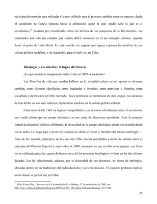 participación popular para refrendar el curso definido para el proceso, también muestra rupturas: desde
el socialismo de García Bárcena hasta la afirmación según la cual «nadie sabe lo que es el
socialismo»,22
pasando por considerarlo como «la defensa de las conquistas de la Revolución», sus
enunciados han sido tan variados que resulta difícil reconocer en él un concepto unívoco, siquiera
desde el punto de vista oficial. En este sentido, las páginas que siguen exploran los desafíos de una
cultura política socialista, y de izquierdas, para el siglo XXI en Cuba.
Ideología y revolución: el lugar del futuro
¿En qué medida la imaginación sobre Cuba en 2009 es socialista?
Las filosofías de vida que pueden hallarse en la sociedad cubana actual apenas se dirimen,
también, como disputas ideológicas entre izquierdas y derechas, entre marxistas y liberales, entre
socialistas y defensores del libre mercado. Tales polémicas se comunican en otra lengua. Los alcances
de este hecho no son solo retóricos, representan cambios en la cultura política cubana.
Cuba tiene desde 1965 un régimen unipartidista y un discurso oficializado sobre el socialismo,
pero nadie afirma que su campo ideológico es una copia de directrices partidistas. Ante la ausencia
formal de discursos políticos diferentes, la diversidad de su campo ideológico puede ser extraída desde
varias sedes. Lo hago aquí a través del análisis de obras artísticas y literarias del último entresiglo —
fines de los noventa, principios de los dos mil. Ellas fueron concebidas a mitad de camino entre el
principio del Período Especial y septiembre de 2009, momento en que escribo estas páginas: esa fecha
les es suficiente para dar cuenta de buena parte de los procesos ideológicos vividos en las dos últimas
décadas. Las he seleccionado, además, por la diversidad de sus discursos, en busca de tipologías,
ubicadas dentro de las tradiciones del individualismo y del colectivismo. El conjunto pretende explicar
desde dónde se piensa hoy en Cuba.
22
Fidel Castro Ruz. Discurso en la Universidad de La Habana, 17 de noviembre de 2005, en:
http://www.cuba.cu/gobierno/discursos/2005/esp/f171105e.html, fecha de descarga: 27/11/06.
25
 