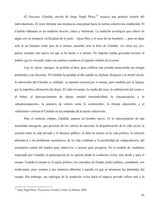 El Paseante Cándido, novela de Jorge Ángel Pérez,23
enuncia una primera versión del
individualismo. El texto formula una disidencia conceptual hacia la norma colectivista establecida. El
Cándido habanero es un moderno buscón, cínico y hedonista. La tradición axiológica que colocó en
algún otro la instancia verificadora de lo justo —fuese Dios o el resto de los hombres—, para no dejar
solo al ser humano como juez de sí mismo, sucumbe ante la ética de Cándido. «La ética soy yo»,
parece remedar este nuevo ser que se ha hecho a sí mismo. No importa cuánta gravedad encierre el
ámbito que lo circunda: todos sus caminos conducen al impulso infinito de la carne.
Luis XV decía: «amigos, he perdido el día», para calificar una jornada transcurrida sin otorgar
prebendas a sus favoritos. El Cándido ha perdido el día cuando no disfruta. Respecto a la moral oficial,
la subversión del Cándido es múltiple: su apuesta esencial por sí mismo, pero también por la lujuria,
por la impúdica afirmación del deseo. El culto al cuerpo, la osadía del sexo, la sublimación del comer y
el beber, el desconocimiento de alguna entidad transindividual, la «inconciencia» y la
«despreocupación», la ausencia de valores como la «corrección», la «buena educación» y el
«altruismo» colocan al Cándido en las antípodas de la moral colectivista.
Para el contexto cubano, Cándido expresa un hombre nuevo. Es la representación de una
moralidad emergente, que proviene de los valores de mercado, la despolitización de la vida social, la
escisión entre la vida privada y el discurso público, la falta de interés en la vida política, la solución
alternativa a los problemas económicos de la vida cotidiana y la posibilidad de independizarse del
monopolio estatal del empleo para sobrevivir, e incluso para prosperar. En el modelo de ciudadano
expresado por Cándido, la participación no se ejercita desde la condición cívica, sino desde y para el
cuerpo. Cuando el cuerpo es el sujeto político, los conceptos de Estado, poder político, ciudadanía, son
irrelevantes, pues remiten a una instancia diferente a aquella en que se tematizan las demandas del
cuerpo. Sin embargo, ese repliegue de la condición cívica hacia el espacio privado refiere más a la
23
Jorge Ángel Pérez. El paseante Cándido, Unión, La Habana, 2000
26
 
