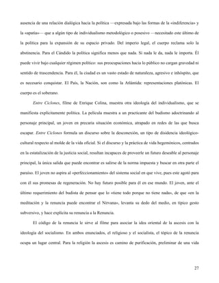ausencia de una relación dialógica hacia la política —expresada bajo las formas de la «indiferencia» y
la «apatía»— que a algún tipo de individualismo metodológico o posesivo —necesitado este último de
la política para la expansión de su espacio privado. Del imperio legal, el cuerpo reclama solo la
abstinencia. Para el Cándido la política significa menos que nada. Si nada le da, nada le importa. Él
puede vivir bajo cualquier régimen político: sus preocupaciones hacia lo público no cargan gravedad ni
sentido de trascendencia. Para él, la ciudad es un vasto estado de naturaleza, agresivo e inhóspito, que
es necesario conquistar. El País, la Nación, son como la Atlántida: representaciones platónicas. El
cuerpo es el soberano.
Entre Ciclones, filme de Enrique Colina, muestra otra ideología del individualismo, que se
manifiesta explícitamente política. La película muestra a un practicante del budismo adoctrinando al
personaje principal, un joven en precaria situación económica, atrapado en redes de las que busca
escapar. Entre Ciclones formula un discurso sobre la desconexión, un tipo de disidencia ideológico-
cultural respecto al molde de la vida oficial. Si el discurso y la práctica de vida hegemónicos, centrados
en la estatalización de la justicia social, resultan incapaces de proveerle un futuro deseable al personaje
principal, la única salida que puede encontrar es salirse de la norma impuesta y buscar en otra parte el
paraíso. El joven no aspira al «perfeccionamiento» del sistema social en que vive, pues este agotó para
con él sus promesas de regeneración. No hay futuro posible para él en ese mundo. El joven, ante el
último requerimiento del budista de pensar que lo «tiene todo porque no tiene nada», de que «en la
meditación y la renuncia puede encontrar el Nirvana», levanta su dedo del medio, en típico gesto
subversivo, y hace explícita su renuncia a la Renuncia.
El código de la renuncia le sirve al filme para asociar la idea oriental de la ascesis con la
ideología del socialismo. En ambos enunciados, el religioso y el socialista, el tópico de la renuncia
ocupa un lugar central. Para la religión la ascesis es camino de purificación, preliminar de una vida
27
 