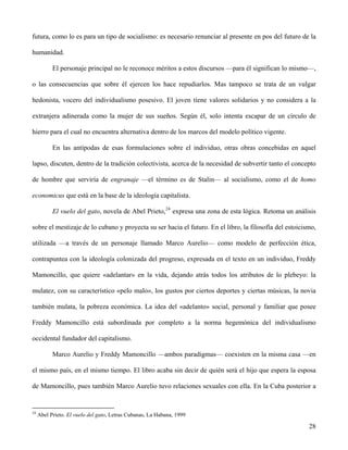 futura, como lo es para un tipo de socialismo: es necesario renunciar al presente en pos del futuro de la
humanidad.
El personaje principal no le reconoce méritos a estos discursos —para él significan lo mismo—,
o las consecuencias que sobre él ejercen los hace repudiarlos. Mas tampoco se trata de un vulgar
hedonista, vocero del individualismo posesivo. El joven tiene valores solidarios y no considera a la
extranjera adinerada como la mujer de sus sueños. Según él, solo intenta escapar de un círculo de
hierro para el cual no encuentra alternativa dentro de los marcos del modelo político vigente.
En las antípodas de esas formulaciones sobre el individuo, otras obras concebidas en aquel
lapso, discuten, dentro de la tradición colectivista, acerca de la necesidad de subvertir tanto el concepto
de hombre que serviría de engranaje —el término es de Stalin— al socialismo, como el de homo
economicus que está en la base de la ideología capitalista.
El vuelo del gato, novela de Abel Prieto,24
expresa una zona de esta lógica. Retoma un análisis
sobre el mestizaje de lo cubano y proyecta su ser hacia el futuro. En el libro, la filosofía del estoicismo,
utilizada —a través de un personaje llamado Marco Aurelio— como modelo de perfección ética,
contrapuntea con la ideología colonizada del progreso, expresada en el texto en un individuo, Freddy
Mamoncillo, que quiere «adelantar» en la vida, dejando atrás todos los atributos de lo plebeyo: la
mulatez, con su característico «pelo malo», los gustos por ciertos deportes y ciertas músicas, la novia
también mulata, la pobreza económica. La idea del «adelanto» social, personal y familiar que posee
Freddy Mamoncillo está subordinada por completo a la norma hegemónica del individualismo
occidental fundador del capitalismo.
Marco Aurelio y Freddy Mamoncillo —ambos paradigmas— coexisten en la misma casa —en
el mismo país, en el mismo tiempo. El libro acaba sin decir de quién será el hijo que espera la esposa
de Mamoncillo, pues también Marco Aurelio tuvo relaciones sexuales con ella. En la Cuba posterior a
24
Abel Prieto. El vuelo del gato, Letras Cubanas, La Habana, 1999
28
 