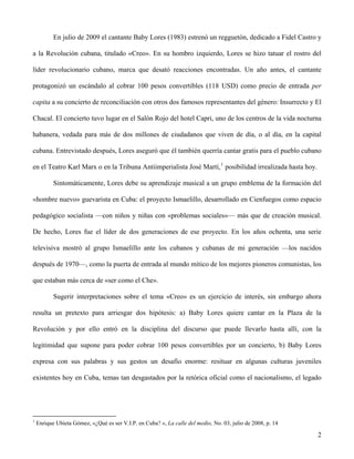 En julio de 2009 el cantante Baby Lores (1983) estrenó un regguetón, dedicado a Fidel Castro y
a la Revolución cubana, titulado «Creo». En su hombro izquierdo, Lores se hizo tatuar el rostro del
líder revolucionario cubano, marca que desató reacciones encontradas. Un año antes, el cantante
protagonizó un escándalo al cobrar 100 pesos convertibles (118 USD) como precio de entrada per
capita a su concierto de reconciliación con otros dos famosos representantes del género: Insurrecto y El
Chacal. El concierto tuvo lugar en el Salón Rojo del hotel Capri, uno de los centros de la vida nocturna
habanera, vedada para más de dos millones de ciudadanos que viven de día, o al día, en la capital
cubana. Entrevistado después, Lores aseguró que él también querría cantar gratis para el pueblo cubano
en el Teatro Karl Marx o en la Tribuna Antiimperialista José Martí,1
posibilidad irrealizada hasta hoy.
Sintomáticamente, Lores debe su aprendizaje musical a un grupo emblema de la formación del
«hombre nuevo» guevarista en Cuba: el proyecto Ismaelillo, desarrollado en Cienfuegos como espacio
pedagógico socialista —con niños y niñas con «problemas sociales»— más que de creación musical.
De hecho, Lores fue el líder de dos generaciones de ese proyecto. En los años ochenta, una serie
televisiva mostró al grupo Ismaelillo ante los cubanos y cubanas de mi generación —los nacidos
después de 1970—, como la puerta de entrada al mundo mítico de los mejores pioneros comunistas, los
que estaban más cerca de «ser como el Che».
Sugerir interpretaciones sobre el tema «Creo» es un ejercicio de interés, sin embargo ahora
resulta un pretexto para arriesgar dos hipótesis: a) Baby Lores quiere cantar en la Plaza de la
Revolución y por ello entró en la disciplina del discurso que puede llevarlo hasta allí, con la
legitimidad que supone para poder cobrar 100 pesos convertibles por un concierto, b) Baby Lores
expresa con sus palabras y sus gestos un desafío enorme: resituar en algunas culturas juveniles
existentes hoy en Cuba, temas tan desgastados por la retórica oficial como el nacionalismo, el legado
1
Enrique Ubieta Gómez, «¿Qué es ser V.I.P. en Cuba? », La calle del medio, No. 03, julio de 2008, p. 14
2
 
