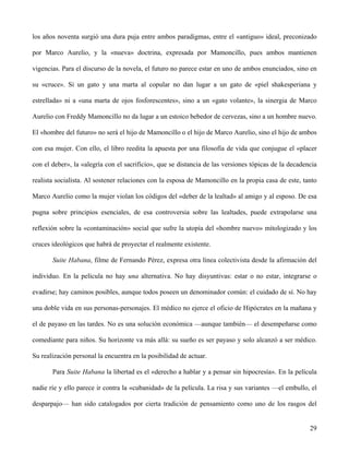 los años noventa surgió una dura puja entre ambos paradigmas, entre el «antiguo» ideal, preconizado
por Marco Aurelio, y la «nueva» doctrina, expresada por Mamoncillo, pues ambos mantienen
vigencias. Para el discurso de la novela, el futuro no parece estar en uno de ambos enunciados, sino en
su «cruce». Si un gato y una marta al copular no dan lugar a un gato de «piel shakesperiana y
estrellada» ni a «una marta de ojos fosforescentes», sino a un «gato volante», la sinergia de Marco
Aurelio con Freddy Mamoncillo no da lugar a un estoico bebedor de cervezas, sino a un hombre nuevo.
El «hombre del futuro» no será el hijo de Mamoncillo o el hijo de Marco Aurelio, sino el hijo de ambos
con esa mujer. Con ello, el libro reedita la apuesta por una filosofía de vida que conjugue el «placer
con el deber», la «alegría con el sacrificio», que se distancia de las versiones tópicas de la decadencia
realista socialista. Al sostener relaciones con la esposa de Mamoncillo en la propia casa de este, tanto
Marco Aurelio como la mujer violan los códigos del «deber de la lealtad» al amigo y al esposo. De esa
pugna sobre principios esenciales, de esa controversia sobre las lealtades, puede extrapolarse una
reflexión sobre la «contaminación» social que sufre la utopía del «hombre nuevo» mitologizado y los
cruces ideológicos que habrá de proyectar el realmente existente.
Suite Habana, filme de Fernando Pérez, expresa otra línea colectivista desde la afirmación del
individuo. En la película no hay una alternativa. No hay disyuntivas: estar o no estar, integrarse o
evadirse; hay caminos posibles, aunque todos poseen un denominador común: el cuidado de sí. No hay
una doble vida en sus personas-personajes. El médico no ejerce el oficio de Hipócrates en la mañana y
el de payaso en las tardes. No es una solución económica —aunque también— el desempeñarse como
comediante para niños. Su horizonte va más allá: su sueño es ser payaso y solo alcanzó a ser médico.
Su realización personal la encuentra en la posibilidad de actuar.
Para Suite Habana la libertad es el «derecho a hablar y a pensar sin hipocresía». En la película
nadie ríe y ello parece ir contra la «cubanidad» de la película. La risa y sus variantes —el embullo, el
desparpajo— han sido catalogados por cierta tradición de pensamiento como uno de los rasgos del
29
 