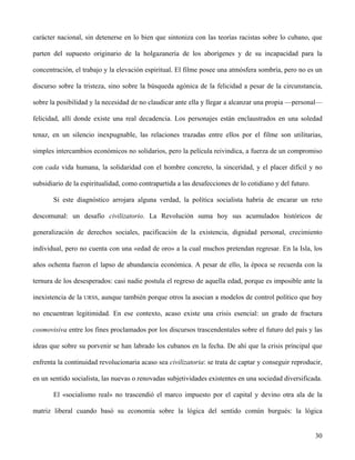 carácter nacional, sin detenerse en lo bien que sintoniza con las teorías racistas sobre lo cubano, que
parten del supuesto originario de la holgazanería de los aborígenes y de su incapacidad para la
concentración, el trabajo y la elevación espiritual. El filme posee una atmósfera sombría, pero no es un
discurso sobre la tristeza, sino sobre la búsqueda agónica de la felicidad a pesar de la circunstancia,
sobre la posibilidad y la necesidad de no claudicar ante ella y llegar a alcanzar una propia —personal—
felicidad, allí donde existe una real decadencia. Los personajes están enclaustrados en una soledad
tenaz, en un silencio inexpugnable, las relaciones trazadas entre ellos por el filme son utilitarias,
simples intercambios económicos no solidarios, pero la película reivindica, a fuerza de un compromiso
con cada vida humana, la solidaridad con el hombre concreto, la sinceridad, y el placer difícil y no
subsidiario de la espiritualidad, como contrapartida a las desafecciones de lo cotidiano y del futuro.
Si este diagnóstico arrojara alguna verdad, la política socialista habría de encarar un reto
descomunal: un desafío civilizatorio. La Revolución suma hoy sus acumulados históricos de
generalización de derechos sociales, pacificación de la existencia, dignidad personal, crecimiento
individual, pero no cuenta con una «edad de oro» a la cual muchos pretendan regresar. En la Isla, los
años ochenta fueron el lapso de abundancia económica. A pesar de ello, la época se recuerda con la
ternura de los desesperados: casi nadie postula el regreso de aquella edad, porque es imposible ante la
inexistencia de la URSS, aunque también porque otros la asocian a modelos de control político que hoy
no encuentran legitimidad. En ese contexto, acaso existe una crisis esencial: un grado de fractura
cosmovisiva entre los fines proclamados por los discursos trascendentales sobre el futuro del país y las
ideas que sobre su porvenir se han labrado los cubanos en la fecha. De ahí que la crisis principal que
enfrenta la continuidad revolucionaria acaso sea civilizatoria: se trata de captar y conseguir reproducir,
en un sentido socialista, las nuevas o renovadas subjetividades existentes en una sociedad diversificada.
El «socialismo real» no trascendió el marco impuesto por el capital y devino otra ala de la
matriz liberal cuando basó su economía sobre la lógica del sentido común burgués: la lógica
30
 