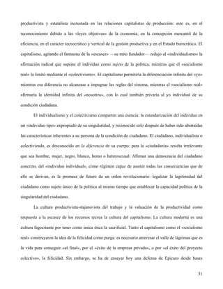 productivista y estatalista incrustada en las relaciones capitalistas de producción: esto es, en el
reconocimiento debido a las «leyes objetivas» de la economía, en la concepción mercantil de la
eficiencia, en el carácter tecnocrático y vertical de la gestión productiva y en el Estado burocrático. El
capitalismo, agitando el fantasma de la «escasez» —su mito fundador— redujo al «individualismo» la
afirmación radical que supone el individuo como sujeto de la política, mientras que el «socialismo
real» la limitó mediante el «colectivismo». El capitalismo permitiría la diferenciación infinita del «yo»
mientras esa diferencia no alcanzase a impugnar las reglas del sistema, mientras el «socialismo real»
afirmaría la identidad infinita del «nosotros», con lo cual también privaría al yo individual de su
condición ciudadana.
El individualismo y el colectivismo comparten una esencia: la estandarización del individuo en
un «individuo tipo» expropiado de su singularidad, y reconocido solo después de haber sido abstraídas
las características inherentes a su persona de la condición de ciudadano. El ciudadano, individualista o
colectivizado, es desconocido en la diferencia de su cuerpo: para la «ciudadanía» resulta irrelevante
que sea hombre, mujer, negro, blanco, homo o heterosexual. Afirmar una democracia del ciudadano
concreto, del «individuo individual», como régimen capaz de asumir todas las consecuencias que de
ello se derivan, es la promesa de futuro de un orden revolucionario: legalizar la legitimidad del
ciudadano como sujeto único de la política al mismo tiempo que establecer la capacidad política de la
singularidad del ciudadano.
La cultura productivista-stajanovista del trabajo y la valuación de la productividad como
respuesta a la escasez de los recursos recrea la cultura del capitalismo. La cultura moderna es una
cultura fagocitante por tener como única ética la sacrificial. Tanto el capitalismo como el «socialismo
real» construyeron la idea de la felicidad como purga: es necesario atravesar el valle de lágrimas que es
la vida para conseguir «al final», por el «éxito de la empresa privada», o por «el éxito del proyecto
colectivo», la felicidad. Sin embargo, se ha de ensayar hoy una defensa de Epicuro desde bases
31
 