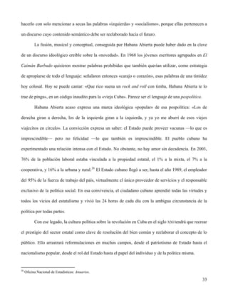 hacerlo con solo mencionar a secas las palabras «izquierda» y «socialismo», porque ellas pertenecen a
un discurso cuyo contenido semántico debe ser reelaborado hacia el futuro.
La fusión, musical y conceptual, conseguida por Habana Abierta puede haber dado en la clave
de un discurso ideológico creíble sobre la «novedad». En 1968 los jóvenes escritores agrupados en El
Caimán Barbudo quisieron mostrar palabras prohibidas que también querían utilizar, como estrategia
de apropiarse de todo el lenguaje: señalaron entonces «carajo o corazón», esas palabras de una timidez
hoy colosal. Hoy se puede cantar: «Que rico suena un rock and roll con timba, Habana Abierta te lo
trae de pinga», en un código inaudito para la «vieja Cuba». Parece ser el lenguaje de una pospolítica.
Habana Abierta acaso expresa una marca ideológica «popular» de esa pospolítica: «Los de
derecha giran a derecha, los de la izquierda giran a la izquierda, y ya yo me aburrí de esos viejos
viajecitos en círculo». La convicción expresa un saber: el Estado puede proveer vacunas —lo que es
imprescindible— pero no felicidad —lo que también es imprescindible. El pueblo cubano ha
experimentado una relación intensa con el Estado. No obstante, no hay amor sin decadencia. En 2003,
76% de la población laboral estaba vinculada a la propiedad estatal, el 1% a la mixta, el 7% a la
cooperativa, y 16% a la urbana y rural.26
El Estado cubano llegó a ser, hasta el año 1989, el empleador
del 95% de la fuerza de trabajo del país, virtualmente el único proveedor de servicios y el responsable
exclusivo de la política social. En esa convivencia, el ciudadano cubano aprendió todas las virtudes y
todos los vicios del estatalismo y vivió las 24 horas de cada día con la ambigua circunstancia de la
política por todas partes.
Con ese legado, la cultura política sobre la revolución en Cuba en el siglo XXI tendrá que recrear
el prestigio del sector estatal como clave de resolución del bien común y reelaborar el concepto de lo
público. Ello arrastrará reformulaciones en muchos campos, desde el patriotismo de Estado hasta el
nacionalismo popular, desde el rol del Estado hasta el papel del individuo y de la política misma.
26
Oficina Nacional de Estadísticas: Anuarios.
33
 