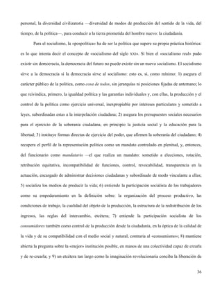 personal, la diversidad civilizatoria —diversidad de modos de producción del sentido de la vida, del
tiempo, de la política—, para conducir a la tierra prometida del hombre nuevo: la ciudadanía.
Para el socialismo, la «pospolítica» ha de ser la política que supere su propia práctica histórica:
es lo que intenta decir el concepto de «socialismo del siglo XXI». Si bien el «socialismo real» pudo
existir sin democracia, la democracia del futuro no puede existir sin un nuevo socialismo. El socialismo
sirve a la democracia si la democracia sirve al socialismo: esto es, si, como mínimo: 1) asegura el
carácter público de la política, como cosa de todos, sin jerarquías ni posiciones fijadas de antemano; lo
que reivindica, primero, la igualdad política y las garantías individuales y, con ellas, la producción y el
control de la política como ejercicio universal, inexpropiable por intereses particulares y sometido a
leyes, subordinadas estas a la interpelación ciudadana; 2) asegura los presupuestos sociales necesarios
para el ejercicio de la soberanía ciudadana, en principio la justicia social y la educación para la
libertad; 3) instituye formas directas de ejercicio del poder, que afirmen la soberanía del ciudadano; 4)
recupera el perfil de la representación política como un mandato controlado en plenitud, y, entonces,
del funcionario como mandatario —el que realiza un mandato: sometido a elecciones, rotación,
retribución equitativa, incompatibilidad de funciones, control, revocabilidad, transparencia en la
actuación, encargado de administrar decisiones ciudadanas y subordinado de modo vinculante a ellas;
5) socializa los medios de producir la vida; 6) entiende la participación socialista de los trabajadores
como su empoderamiento en la definición sobre: la organización del proceso productivo, las
condiciones de trabajo, la cualidad del objeto de la producción, la estructura de la redistribución de los
ingresos, las reglas del intercambio, etcétera; 7) entiende la participación socialista de los
consumidores también como control de la producción desde la ciudadanía, en la óptica de la calidad de
la vida y de su compatibilidad con el medio social y natural, contraria al «consumismo»; 8) mantiene
abierta la pregunta sobre la «mejor» institución posible, en manos de una colectividad capaz de crearla
y de re-crearla; y 9) un etcétera tan largo como la imaginación revolucionaria conciba la liberación de
36
 