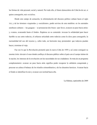 las formas de vida personal, social y natural. Por todo ello, el futuro democrático de Cuba ha de ser, si
quiere conseguirlo, más socialista.
Desde este campo de actuación, la reformulación del discurso político cubano hacia el siglo
XXI, y de los términos «izquierda» y «socialismo», podrá servirse de esta metáfora: en los atestados
autobuses cubanos —las guaguas— se pronuncian dos frases: «por favor, avancen un paso hacia atrás»
y «vamos, avanzando hasta el fondo». Repárese en su contenido: invocan la solidaridad para hacer
factible su uso entre todos/as, el esfuerzo articulado entre todos/as como la clave para conseguirlo, la
racionalidad del uso del recurso y, sobre todo, un horizonte muy prometedor: que todos/as puedan
hacer y terminar el viaje.
Fue eso lo que la Revolución prometió para la nueva Cuba de 1959 y así como consiguió su
enorme éxito: devenir el seno donde confluye el discurso público sobre el país con el cuerpo íntimo de
la nación, los intereses de la revolución con las necesidades de sus ciudadanos. Se trata de un programa
complementario: avanzar un paso hacia atrás significa poder recuperar la sabiduría conquistada y
procesar en calma el balance de los triunfos extraordinarios y de los desastres heroicos. Avanzar hacia
el fondo es identificar la raíz y avanzar con rectitud hacia ella.
La Habana, septiembre de 2009
37
 