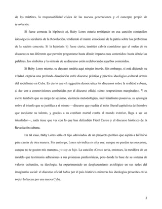 de los mártires, la responsabilidad cívica de las nuevas generaciones y el concepto propio de
revolución.
Si fuese correcta la hipótesis a), Baby Lores estaría repitiendo en esa canción contenidos
ideológicos seculares de la Revolución, tendiendo el manto emocional de la patria sobre los problemas
de la nación concreta. Si la hipótesis b) fuese cierta, también cabría considerar que el orden de su
discurso es tan diferente que permite preguntarse hasta dónde impacta esos contenidos: hasta dónde las
palabras, los símbolos y la sintaxis de su discurso están reelaborando aquellos contenidos.
Si Baby Lores miente, su descaro tendría aquí ningún interés. Sin embargo, si está diciendo su
verdad, expresa una profunda disociación entre discurso político y práctica ideológico-cultural dentro
del socialismo en Cuba. Es cierto que el regguetón democratiza los discursos sobre la realidad cubana,
al dar voz a cosmovisiones combatidas por el discurso oficial como «expresiones marginales». Y es
cierto también que su carga de sexismo, violencia metodológica, individualismo posesivo, su apología
sobre el triunfo que se justifica a sí mismo —discurso que reedita el mito liberal/capitalista del hombre
que mediante su talento, y gracias a su combate mortal contra el mundo exterior, llega a ser un
triunfador—, nada tiene que ver con lo que han defendido Fidel Castro y el discurso histórico de la
Revolución cubana.
En tal caso, Baby Lores sería el hijo «desviado» de un proyecto político que aspiró a formarlo
para cantar de otra manera. Sin embargo, Lores reivindica en alta voz: aunque no puedas reconocerme,
aunque no te gusten mis maneras, yo soy tu hijo. La canción «Creo» sería, entonces, la metáfora de un
modelo que testimonia adhesiones a sus promesas panhistóricas, pero donde la base de su sistema de
valores culturales, su ideología, ha experimentado un desplazamiento axiológico en sus sedes del
imaginario social: el discurso oficial habla por el país histórico mientras las ideologías presentes en lo
social lo hacen por una nueva Cuba.
3
 
