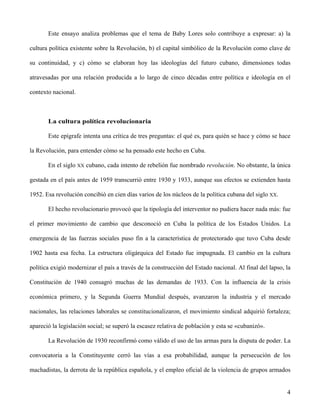 Este ensayo analiza problemas que el tema de Baby Lores solo contribuye a expresar: a) la
cultura política existente sobre la Revolución, b) el capital simbólico de la Revolución como clave de
su continuidad, y c) cómo se elaboran hoy las ideologías del futuro cubano, dimensiones todas
atravesadas por una relación producida a lo largo de cinco décadas entre política e ideología en el
contexto nacional.
La cultura política revolucionaria
Este epígrafe intenta una crítica de tres preguntas: el qué es, para quién se hace y cómo se hace
la Revolución, para entender cómo se ha pensado este hecho en Cuba.
En el siglo XX cubano, cada intento de rebelión fue nombrado revolución. No obstante, la única
gestada en el país antes de 1959 transcurrió entre 1930 y 1933, aunque sus efectos se extienden hasta
1952. Esa revolución concibió en cien días varios de los núcleos de la política cubana del siglo XX.
El hecho revolucionario provocó que la tipología del interventor no pudiera hacer nada más: fue
el primer movimiento de cambio que desconoció en Cuba la política de los Estados Unidos. La
emergencia de las fuerzas sociales puso fin a la característica de protectorado que tuvo Cuba desde
1902 hasta esa fecha. La estructura oligárquica del Estado fue impugnada. El cambio en la cultura
política exigió modernizar el país a través de la construcción del Estado nacional. Al final del lapso, la
Constitución de 1940 consagró muchas de las demandas de 1933. Con la influencia de la crisis
económica primero, y la Segunda Guerra Mundial después, avanzaron la industria y el mercado
nacionales, las relaciones laborales se constitucionalizaron, el movimiento sindical adquirió fortaleza;
apareció la legislación social; se superó la escasez relativa de población y esta se «cubanizó».
La Revolución de 1930 reconfirmó como válido el uso de las armas para la disputa de poder. La
convocatoria a la Constituyente cerró las vías a esa probabilidad, aunque la persecución de los
machadistas, la derrota de la república española, y el empleo oficial de la violencia de grupos armados
4
 