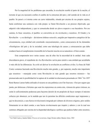 Por la magnitud de los problemas que encaraba, la revolución resultó el parto de la nación, el
torrente al que era necesario confiar el cambio de la estructura del país y del sentido de la vida en el
pueblo. Se pensó a sí misma como un curso indetenible, situada por encima de sus propios sujetos,
hasta conformar una sustancia con vida propia: se llamó Revolución a un proceso objetivado, que
adquirió vida independiente, y que se comunicaba desde un afuera respecto a sus hacedores. Por ese
camino, la frase «nosotros, el pueblo» se convertiría en «la revolución y nosotros». El Estado y la
Revolución —y su ideología— devinieron órdenes naturales, surgidos por imperativo categórico de las
circunstancias, cuya entidad está constituida «necesariamente», como consecuencia de las demandas
«fisiológicas» del país y de la sociedad, como una teleología de causas y consecuencias que debe
conducir hacia el cumplimiento irremisible de la función inscrita en su naturaleza: el bien común.
Esta comprensión tuvo varias causas: una de ellas fue la necesidad de la unidad. Ante cada
discordancia grave, el expediente de «La Revolución» servía para remitir a una entidad que acreditaba
ir más allá de las diferencias. Se evitó así derivar la revolución en conflictos civiles. La frase de Fidel
Castro «estamos haciendo una Revolución mucho más grande, y, por supuesto, mucho más importante
que nosotros» —manejada como «esta Revolución es más grande que nosotros mismos»— fue
pronunciada ante la posibilidad de la ruptura de la unidad revolucionaria presentada en 1964.2
En 1957
René Ramos Latour había utilizado el recurso en una polémica con Che Guevara: «Ten por seguro que
jamás, por dolorosas e hirientes que sean las expresiones en contra mía, viniesen de quien viniesen, no
serán lo suficientemente poderosas para hacerme desistir de mi propósito de hacer siempre el máximo
esfuerzo por abastecer, en la medida que nos lo permitan las difíciles condiciones aquí imperantes y
que tú desconoces, a una fuerza revolucionaria integrada por cubanos de diversos orígenes, pero unidos
firmemente en un ideal común; a una fuerza revolucionaria que respeto y admiro y con la cual nos
sentimos obligados por encima de la disparidad ideológica o política que pudiese haber entre nosotros;
2
Ver Fidel Castro y Janette Habel. Proceso al sectarismo, Jorge Álvarez editor, Buenos Aires, 1965
6
 