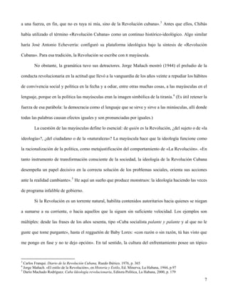 a una fuerza, en fin, que no es tuya ni mía, sino de la Revolución cubana».3
Antes que ellos, Chibás
había utilizado el término «Revolución Cubana» como un continuo histórico-ideológico. Algo similar
haría José Antonio Echeverría: configuró su plataforma ideológica bajo la síntesis de «Revolución
Cubana». Para esa tradición, la Revolución se escribe con R mayúscula.
No obstante, la gramática tuvo sus detractores. Jorge Mañach mostró (1944) el preludio de la
conducta revolucionaria en la actitud que llevó a la vanguardia de los años veinte a repudiar los hábitos
de convivencia social y política en la fecha y a odiar, entre otras muchas cosas, a las mayúsculas en el
lenguaje, porque en la política las mayúsculas eran la imagen simbólica de la tiranía.4
(Es útil retener la
fuerza de esa parábola: la democracia como el lenguaje que se sirve y sirve a las minúsculas, allí donde
todas las palabras causan efectos iguales y son pronunciadas por iguales.)
La cuestión de las mayúsculas define lo esencial: de quién es la Revolución, ¿del sujeto o de «la
ideología»?, ¿del ciudadano o de la «naturaleza»? La mayúscula hace que la ideología funcione como
la racionalización de la política, como metajustificación del comportamiento de «La Revolución». «En
tanto instrumento de transformación consciente de la sociedad, la ideología de la Revolución Cubana
desempeña un papel decisivo en la correcta solución de los problemas sociales, orienta sus acciones
ante la realidad cambiante».5
He aquí un sueño que produce monstruos: la ideología haciendo las veces
de programa infalible de gobierno.
Si la Revolución es un torrente natural, habilita contenidos autoritarios hacia quienes se niegan
a sumarse a su corriente, o hacia aquellos que la siguen sin suficiente velocidad. Los ejemplos son
múltiples: desde las frases de los años sesenta, tipo «Cuba socialista palante y palante y al que no le
guste que tome purgante», hasta el regguetón de Baby Lores: «con razón o sin razón, tú has visto que
me pongo en fase y no te dejo opción». En tal sentido, la cultura del enfrentamiento posee un tópico
3
Carlos Franqui. Diario de la Revolución Cubana, Ruedo Ibérico, 1976, p. 365
4
Jorge Mañach. «El estilo de la Revolución», en Historia y Estilo, Ed. Minerva, La Habana, 1944, p.97
5
Darío Machado Rodríguez. Cuba Ideología revolucionaria, Editora Política, La Habana, 2000, p. 179
7
 
