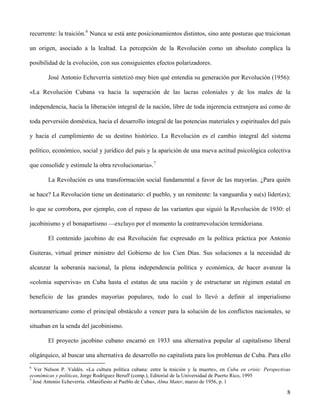 recurrente: la traición.6
Nunca se está ante posicionamientos distintos, sino ante posturas que traicionan
un origen, asociado a la lealtad. La percepción de la Revolución como un absoluto complica la
posibilidad de la evolución, con sus consiguientes efectos polarizadores.
José Antonio Echeverría sintetizó muy bien qué entendía su generación por Revolución (1956):
«La Revolución Cubana va hacia la superación de las lacras coloniales y de los males de la
independencia, hacia la liberación integral de la nación, libre de toda injerencia extranjera así como de
toda perversión doméstica, hacia el desarrollo integral de las potencias materiales y espirituales del país
y hacia el cumplimiento de su destino histórico. La Revolución es el cambio integral del sistema
político, económico, social y jurídico del país y la aparición de una nueva actitud psicológica colectiva
que consolide y estimule la obra revolucionaria».7
La Revolución es una transformación social fundamental a favor de las mayorías. ¿Para quién
se hace? La Revolución tiene un destinatario: el pueblo, y un remitente: la vanguardia y su(s) líder(es);
lo que se corrobora, por ejemplo, con el repaso de las variantes que siguió la Revolución de 1930: el
jacobinismo y el bonapartismo —excluyo por el momento la contrarrevolución termidoriana.
El contenido jacobino de esa Revolución fue expresado en la política práctica por Antonio
Guiteras, virtual primer ministro del Gobierno de los Cien Días. Sus soluciones a la necesidad de
alcanzar la soberanía nacional, la plena independencia política y económica, de hacer avanzar la
«colonia superviva» en Cuba hasta el estatus de una nación y de estructurar un régimen estatal en
beneficio de las grandes mayorías populares, todo lo cual lo llevó a definir al imperialismo
norteamericano como el principal obstáculo a vencer para la solución de los conflictos nacionales, se
situaban en la senda del jacobinismo.
El proyecto jacobino cubano encarnó en 1933 una alternativa popular al capitalismo liberal
oligárquico, al buscar una alternativa de desarrollo no capitalista para los problemas de Cuba. Para ello
6
Ver Nelson P. Valdés. «La cultura política cubana: entre la traición y la muerte», en Cuba en crisis: Perspectivas
económicas y políticas, Jorge Rodríguez Beruff (comp.), Editorial de la Universidad de Puerto Rico, 1995
7
José Antonio Echeverría. «Manifiesto al Pueblo de Cuba», Alma Mater, marzo de 1956, p. 1
8
 