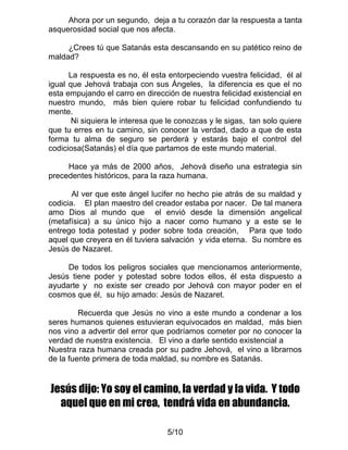 Ahora por un segundo, deja a tu corazón dar la respuesta a tanta
asquerosidad social que nos afecta.

     ¿Crees tú que Satanás esta descansando en su patético reino de
maldad?

      La respuesta es no, él esta entorpeciendo vuestra felicidad, él al
igual que Jehová trabaja con sus Ángeles, la diferencia es que el no
esta empujando el carro en dirección de nuestra felicidad existencial en
nuestro mundo, más bien quiere robar tu felicidad confundiendo tu
mente.
       Ni siquiera le interesa que le conozcas y le sigas, tan solo quiere
que tu erres en tu camino, sin conocer la verdad, dado a que de esta
forma tu alma de seguro se perderá y estarás bajo el control del
codiciosa(Satanás) el día que partamos de este mundo material.

     Hace ya más de 2000 años, Jehová diseño una estrategia sin
precedentes históricos, para la raza humana.

       Al ver que este ángel lucifer no hecho pie atrás de su maldad y
codicia. El plan maestro del creador estaba por nacer. De tal manera
amo Dios al mundo que el envió desde la dimensión angelical
(metafísica) a su único hijo a nacer como humano y a este se le
entrego toda potestad y poder sobre toda creación, Para que todo
aquel que creyera en él tuviera salvación y vida eterna. Su nombre es
Jesús de Nazaret.

     De todos los peligros sociales que mencionamos anteriormente,
Jesús tiene poder y potestad sobre todos ellos, él esta dispuesto a
ayudarte y no existe ser creado por Jehová con mayor poder en el
cosmos que él, su hijo amado: Jesús de Nazaret.

         Recuerda que Jesús no vino a este mundo a condenar a los
seres humanos quienes estuvieran equivocados en maldad, más bien
nos vino a advertir del error que podríamos cometer por no conocer la
verdad de nuestra existencia. El vino a darle sentido existencial a
Nuestra raza humana creada por su padre Jehová, el vino a librarnos
de la fuente primera de toda maldad, su nombre es Satanás.


Jesús dijo: Yo soy el camino, la verdad y la vida. Y todo
  aquel que en mi crea, tendrá vida en abundancia.

                                  5/10
 