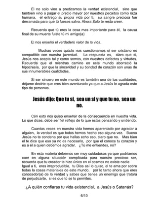 El no solo vino a predicarnos la verdad existencial, sino que
también vino a pagar el precio mayor por nuestros pecados como raza
humana, el entrego su propia vida por ti, su sangre preciosa fue
derramada para que tú fueses salvo. Ahora Solo te resta creer.

       Recuerda que tú eres la cosa mas importante para él, la causa
final de su muerte fuiste tú mi amigo(a)

     El nos enseño el verdadero valor de la vida.

          Muchas veces quizás nos cuestionamos si ser cristiano es
compatible con nuestra juventud.      La respuesta es, claro que si,
Jesús nos acepta tal y como somos, con nuestros defectos y virtudes.
Recuerda que el mientras camino en este mundo aborreció la
hipocresía, por que la sinceridad y su bondad de corazón son unas de
sus innumerables cualidades.

      Si ser sincero en este mundo es también una de tus cualidades,
déjame decirte que eres bien aventurado ya que a Jesús le agrada este
tipo de personas.


      Jesús dijo: Que tu si, sea un si y que tu no, sea un
                             no.
     Con esto nos quiso enseñar de la consecuencia en nuestra vida.
Lo que dices, debe ser fiel reflejo de lo que estas pensando y sintiendo.

       Cuantas veces en nuestra vida hemos aparentado por agradar a
alguien, la verdad es que todos hemos hecho eso alguna vez. Bueno
Jesús no te condena por que hallas echo eso, claro que no. Mas bien
el te dice que eso ya no es necesario, por que el conoce tu corazón y
es a él a quien debemos agradar. ¿Tú me entiendes, no?

      En esta materia debemos ser muy cuidadosos ya que podríamos
caer en alguna situación complicada para nuestro precioso ser,
recuerda que tu creador te hizo único en el cosmos no existe nadie
Igual a ti, eres irreproducible, tu Dios así lo quiso, el te ama por sobre
todas la cosas materiales de este mundo, por lo tanto ahora que eres
conocedor(a) de la verdad y sabes que tienes un enemigo que tratara
de perjudicarte, si es que tú se lo permites.

  ¿A quién confiaras tu vida existencial, a Jesús o Satanás?

                                     6/10
 