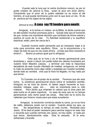 Cuando sale la luna por la noche (lumbrera menor), es por el
poder creador de Jehová tu Dios, quien te ama con amor eterno.
Comprende que el amor de tu padre celestial no es como el del
hombre, el cual puede terminarse junto con lo que dura un día. El de
él, perdura por los siglos de los siglos.

     Jehová te dice: A caso   soy YO hombre para mentir.
      Amigo(a), si tú echas un vistazo en la Biblia, te darás cuenta que
en ella existen muchas promesas para ti. Quizás este sea el momento
de que tomes una importante decisión que cambiara de forma radical y
positiva el curso de tu vida. Tu felicidad existencial y tu equilibrio
espiritual, están, pero tan cerca de ti.

        Cuando muchos están pensando que es necesario viajar a la
india para encontrar este equilibrio. Otros, ya lo encontramos y lo
mejor de todo es que no nos costo dinero. ¿Crees que Dios necesita el
dinero?... Bueno yo pienso igual que tú amigo(a).

              Creo que es la hora y es el tiempo generacional para
levantarse y sacar a relucir con poder todos los valores inculcados por
nuestro Gran Maestro (Jesús), y terminar con toda la hipocresía
decadente de este mundo infectado de maldad, arrogancia, en donde
lo malo se presenta como algo valido y aceptado por nuestra sociedad,
donde todo es vanidad, creo que la hora ha llegado, no hay nada por
que temer.

        Tú Cuentas con el poder de la verdad. Tenemos que dar esta
lucha, tu existencia generacional ahora cobra el verdadero sentido.
Amigo(a) no es hora de dormir, tú debes seguir haciendo lo tuyo:
estudiar, trabajar, jugar. etc.…    esto es importante para tu vida
material.    Pero tienes que entender lo valioso que tú eres para dar
esta lucha en el plano espiritual, no seas de esos que en su tiempo
generacional, solo vieron pasar las cosas. Mas bien se tú como los
valientes que hicieron cosas para que estas sucedieran.

       Amigo(a), la revolución comienza desde tu cama, ya no es hora
de callar, debemos existir con la verdad. Cuando abres tus ojos, ya
eres.      No desperdicies tu tiempo en este mundo. Reclútate para
Jesús. El te dará el poder necesario para caminar seguro en esta vida
y recuerda que cuando caminas con Jesús, no hay nadie, ni nada por
que temer, absolutamente nada. Dios te necesita. El te ama,
esfuérzate y buscale.

                                 9/10
 