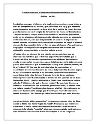 La verdad oculta el diezmo en tiempos modernos y los
Judíos de hoy
Los judíos no pagan el diezmo, y la explicación que dan es muy lógica y
fácil de comprender: "El diezmo, que pertenece a la ley y que nosotros
nos esforzamos por cumplir, ordena a los de la nación de Israel diezmar
para la mantención del templo de Jerusalén y de los sacerdotes levitas.
Y hoy no existe el templo ni sacerdotes levitas, así que no podríamos
pedir en las sinagogas el diezmo, donde además no existe un sacerdote
de la tribu de Leví, sino que simplemente un rabino". Si el pueblo de
Israel, quienes recibieron directamente la ordenanza de pagar el diezmo
durante la dispensación de la ley hoy no paga el diezmo ¿Por qué habrían
de pagarlo los creyentes de la iglesia que nunca han recibido esa
obligación y no están bajo la ley sino bajo la gracia
¿Pueden citar un ejemplo de una iglesia o de un cristiano que se
mencione en la Biblia, que lo hubiera pagado? Es irrefutable que la
Palabra de Dios dice en dos oportunidades en el Nuevo Testamento,
donde menciona las instrucciones para la iglesia que está bajo un nuevo
pacto, el de la Gracia, que el diezmo:(Mt.23:23) "ERA (tiempo pasado) de
la ley". (Heb.7:5) "los que de entre los hijos de Leví reciben el
sacerdocio, tienen mandamiento de tomar del pueblo los diezmos según
la ley". Claramente excluye a los pastores, quienes no son judíos ni
sacerdotes de la tribu de Leví. El pasaje favorito de los pastores
inescrupulosos que han impuesto el diezmo en sus iglesias es sin duda
Malaquías 3:8-10 "¿Robará el hombre a Dios? Pues vosotros me habéis
robado. Y dijisteis: ¿En qué te hemos robado? En vuestros diezmos y
ofrendas. Malditos sois con maldición, porque vosotros, la nación toda,
me habéis robado. Traed todos los diezmos al alfolí y haya alimento en
mi casa". Tuercen este pasaje que Dios dirige a los de la nación de
Israel, Malaquías. 3:6 "Porque yo Jehová no cambio; por esto, hijos de
Jacob, no habéis sido consumidos”, los creyentes somos hijos de Dios,
nunca la Biblia nos llama "hijos de Jacob". Cualquiera que realmente
haya leído la Biblia tendría que reconocer que Dios JAMÁS llama a
ninguno de la iglesia: "maldito”, sino que en un completo contraste nos
dice reiteradas veces en el Nuevo Testamento a los de la iglesia:
 