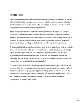 11
INTRODUCCIÓN
La diversidad y la subjetividad de los seres humanos nunca es tan clara como cuando
intentamos globalizar conceptos tales como la verdad, comienzan a surgir miles de
planteamientos que de una manera u otra son validos, pero que no aportan para la
construcción- inalcanzable- de esta significación.
Todos estos intentos forman parte de nuestra cotidianidad, debido a que siempre
buscamos la verdad y la mentira de todo, estando dispuestos a defender nuestros
ideales-los cuales se construyeron desde el día en que nacimos hasta el día de hoy y
después de esto seguirán creciendo-sin entender que cada uno posee “su verdad”
como manifiesto de su vida y de los factores que influyeron en su crecimiento.
En la actualidad cada uno de los individuos creer tener la razón (y por ende la verdad),
por consiguiente existen infinidad de interpretaciones o definiciones respecto a cada
tópico existente, pero mas que nada respecto a la palabra verdad y lo que esta
significa dependientemente de la cultura, el entorno, las relaciones sociales, la
educación, los medios de comunicación y la biblia (libro sagrado que ha marcado la
historia de la humanidad desde tiempos pasados).
Por esta razón el tema de la verdad y la mentira parece ser de interés común, de tal
manera, día a día, en todas partes del mundo se crean discusiones respecto a ello, el
único inconveniente es que cualquier pensamiento que se diga relacionado con la
verdad viene justificado por la biblia y de cómo nos educamos junto a ella y junto a
sus conceptos; por esta razón sigue estando igual de erróneo al relacionar
directamente la verdad con la biblia.
 