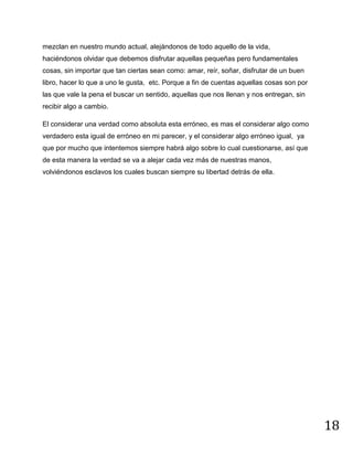 18
mezclan en nuestro mundo actual, alejándonos de todo aquello de la vida,
haciéndonos olvidar que debemos disfrutar aquellas pequeñas pero fundamentales
cosas, sin importar que tan ciertas sean como: amar, reír, soñar, disfrutar de un buen
libro, hacer lo que a uno le gusta, etc. Porque a fin de cuentas aquellas cosas son por
las que vale la pena el buscar un sentido, aquellas que nos llenan y nos entregan, sin
recibir algo a cambio.
El considerar una verdad como absoluta esta erróneo, es mas el considerar algo como
verdadero esta igual de erróneo en mi parecer, y el considerar algo erróneo igual, ya
que por mucho que intentemos siempre habrá algo sobre lo cual cuestionarse, así que
de esta manera la verdad se va a alejar cada vez más de nuestras manos,
volviéndonos esclavos los cuales buscan siempre su libertad detrás de ella.
 