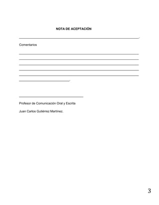 3
NOTA DE ACEPTACIÓN
_____________________________________________________________________.
Comentarios
_____________________________________________________________________
_____________________________________________________________________
_____________________________________________________________________
_____________________________________________________________________
_____________________________________________________________________
_____________________________.
_____________________________________
Profesor de Comunicación Oral y Escrita
Juan Carlos Gutiérrez Martínez.
 