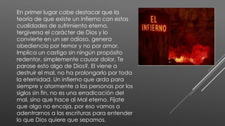 En primer lugar cabe destacar que la
teoría de que existe un infierno con estas
cualidades de sufrimiento eterno,
tergiversa el carácter de Dios y lo
convierte en un ser odioso, genera
obediencia por temor y no por amor.
Implica un castigo sin ningún propósito
redentor, simplemente causar dolor, Te
parase esto algo de Dios?. El viene a
destruir el mal, no ha prolongarlo por toda
la eternidad. Un infierno que arda para
siempre y atormente a las personas por los
siglos sin fin, no es una erradicación del
mal, sino que hace al Mal eterno. Fíjate
que algo no encaja, por eso vamos a
adentrarnos a las escrituras para entender
lo que Dios quiere que sepamos.
 