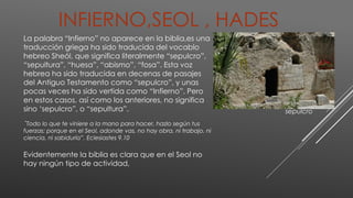 INFIERNO,SEOL , HADES
La palabra “Infierno” no aparece en la biblia,es una
traducción griega ha sido traducida del vocablo
hebreo Sheól, que significa literalmente “sepulcro”,
“sepultura”, “huesa”, “abismo”, “fosa”. Esta voz
hebrea ha sido traducida en decenas de pasajes
del Antiguo Testamento como “sepulcro”, y unas
pocas veces ha sido vertida como “Infierno”. Pero
en estos casos, así como los anteriores, no significa
sino ‘sepulcro”, o “sepultura”.
”Todo lo que te viniere a la mano para hacer, hazlo según tus
fuerzas; porque en el Seol, adonde vas, no hay obra, ni trabajo, ni
ciencia, ni sabiduría”. Eclesiastes 9.10
Evidentemente la biblia es clara que en el Seol no
hay ningún tipo de actividad,
sepulcro
 