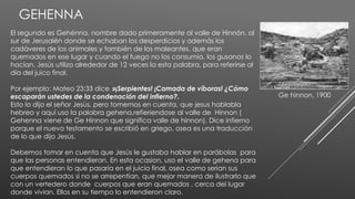 GEHENNA
El segundo es Gehénna, nombre dado primeramente al valle de Hinnón, al
sur de Jerusalén donde se echaban los desperdicios y además los
cadáveres de los animales y también de los maleantes, que eran
quemados en ese lugar y cuando el fuego no los consumía, los gusanos lo
hacían. Jesús utilizo alrededor de 12 veces la esta palabra, para referirse al
día del juico final.
Por ejemplo: Mateo 23:33 dice »¡Serpientes! ¡Camada de víboras! ¿Cómo
escaparán ustedes de la condenación del infierno?.
Esto lo dijo el señor Jesús, pero tomemos en cuenta, que jesus hablabla
hebreo y aquí uso la palabra gehena,refieriendose al valle de Hinnon (
Gehenna viene de Ge Hinnon que significa valle de hinnon). Dice infierno
porque el nuevo testamento se escribió en griego, osea es una traducción
de lo que dijo Jesús.
Debemos tomar en cuenta que Jesús le gustaba hablar en parábolas para
que las personas entendieran. En esta ocasion, uso el valle de gehena para
que entendieran lo que pasaría en el juicio final, osea como serian sus
cuerpos quemados si no se arrepentían, que mejor manera de ilustrarlo que
con un vertedero donde cuerpos que eran quemados , cerca del lugar
donde vivian. Ellos en su tiempo lo entendieron claro.
Ge hinnon, 1900
 