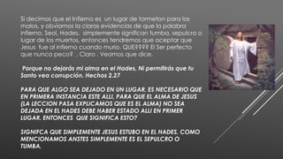 Si decimos que el Infierno es un lugar de tormeton para los
malos, y obviamos la claras evidencias de que la palabra
infierno, Seol, Hades, simplemente significan tumba, sepulcro o
lugar de los muertos, entonces tendremos que aceptar que
Jesus fue al infierno cuando murio. QUE???? El Ser perfecto
que nunca peco? , Claro . Veamos que dice.
Porque no dejarás mi alma en el Hades, Ni permitirás que tu
Santo vea corrupción. Hechos 2.27
PARA QUE ALGO SEA DEJADO EN UN LUGAR, ES NECESARIO QUE
EN PRIMERA INSTANCIA ESTE ALLI, PARA QUE EL ALMA DE JESUS
(LA LECCION PASA EXPLICAMOS QUE ES EL ALMA) NO SEA
DEJADA EN EL HADES DEBE HABER ESTADO ALLI EN PRIMER
LUGAR. ENTONCES QUE SIGNIFICA ESTO?
SIGNIFCA QUE SIMPLEMENTE JESUS ESTUBO EN EL HADES, COMO
MENCIONAMOS ANSTES SIMPLEMENTE ES EL SEPULCRO O
TUMBA,
 