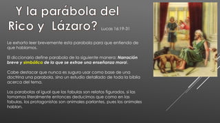 Lucas 16:19-31
Le exhorto leer brevemente esta parabola para que entienda de
que hablamos.
El diccionario define parabola de la siguiente manera: Narración
breve y simbólica de la que se extrae una enseñanza moral.
Cabe destacar que nunca es suguro usar como base de una
doctrina una parabola, sino un estudio detallado de toda la biblia
acerca del tema.
Las parabolas al igual que las fabulas son relatos figurados, si las
tomamos literalmente entonces deducimos que como en las
fabulas, los protagonistas son animales parlantes, pues los animales
hablan.
 