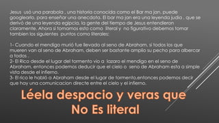 Jesus usó una parabola , una historia conocida como el Bar ma jan, puede
googlearlo, para enseñar una anecdota. El bar ma jan era una leyenda judia , que se
derivó de una leyenda egipcia, la gente del tiempo de Jesus entendieron
claramente. Ahora si tomamos esto como literal y no figurativo debemos tomar
tambien los siguientes puntos como literales:
1- Cuando el mendigo murió fue llevado al seno de Abraham, si todos los que
mueren van al seno de Abraham, deben ser bastante amplio su pecho para albercar
a todos .
2- El Rico desde el lugar del tormento vio a lazaro el mendigo en el seno de
Abraham, entonces podemos deducir que el cielo o seno de Abraham esta a simple
vista desde el infierno.
3- El rico le habló a Abraham desde el lugar de tormento,entonces podemos decir
que hay una comunicacion directe entre el cielo y el infierno.
 