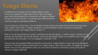 La biblia hace mension de un fuego eterno o que
nunca se apaga.El fuego eterno es un tipo de fuego
que indica procedencia no duración, el fuego es Eterno
porque proviene de Dios, no porque dura eternamente.
Veremos algunos ejemplos biblicos:
Como Sodoma y Gomorra, y las ciudades comarcanas, las cuales de la misma manera que
ellos habían fornicado, y habían seguido la carne extraña, fueron puestas por ejemplo:
sufriendo el juicio del fuego eterno. Judas 1:7
Pero si no me escucháis en cuanto a santificar el día de reposo, y traéis carga y entráis por las
puertas de Jerusalén en día de reposo, entonces prenderé fuego a sus puertas, que consumirá
los palacios de Jerusalén, y no se apagará. Jeremias 17:27
Vemos aquí dos pasajes bíblicos donde se menciona fuego eterno o que nunca se apagara,
Sodoma y Gomorra fueron destruidas con fuego eterno, pero que yo sepa el fuego se apago.
Existen esos puntos geográficos que una vez fueron Sodoma y Gomorra, peros si vas allí no
veras un fuego ardiendo.
 