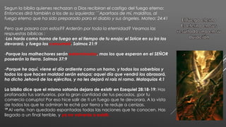 Segun la biblia quienes rechazan a Dios recibiran el castigo del fuego eterno:
Entonces dirá también a los de su izquierda: ``Apartaos de mí, malditos, al
fuego eterno que ha sido preparado para el diablo y sus ángeles. Mateo: 24:41
Pero que pasara con estos?? Arderán por toda la eternidad? Veamos las
respuestas bíblicas :
-Los harás como horno de fuego en el tiempo de tu enojo; el SEÑOR en su ira los
devorará, y fuego los consumirá. Salmos 21:9
-Porque los malhechores serán exterminados, mas los que esperan en el SEÑOR
poseerán la tierra. Salmos 37:9
-Porque he aquí, viene el día ardiente como un horno, y todos los soberbios y
todos los que hacen maldad serán estopa; aquel día que vendrá los abrasará,
ha dicho Jehová de los ejércitos, y no les dejará ni raíz ni rama. Malaquías 4:1
La biblia dice que el mismo satanás dejara de existir en Ezequiel 28:18-19: Has
profanado tus santuarios, por la gran cantidad de tus pecados, ¡por tu
comercio corrupto! Por eso hice salir de ti un fuego que te devorara. A la vista
de todos los que te admiran te eché por tierra y te reduje a cenizas.
19 Al verte, han quedado espantadas todas las naciones que te conocen. Has
llegado a un final terrible, y ya no volverás a existir.
 
