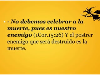 • - No debemos celebrar a la
muerte, pues es nuestro
enemigo (1Cor.15:26) Y el postrer
enemigo que será destruido es la
muerte.
 