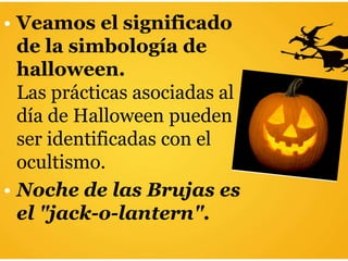 • Veamos el significado
de la simbología de
halloween.
Las prácticas asociadas al
día de Halloween pueden
ser identificadas con el
ocultismo.
• Noche de las Brujas es
el "jack-o-lantern".
 