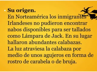 • Su origen.
En Norteamérica los inmigrantes
Irlandeses no pudieron encontrar
nabos disponibles para ser tallados
como Lámpara de Jack. En su lugar
hallaron abundantes calabazas.
La luz atraviesa la calabaza por
medio de unos agujeros en forma de
rostro de carabela o de bruja.
 