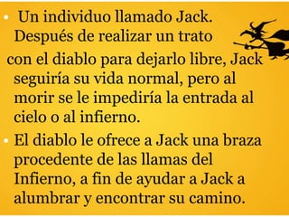 • Un individuo llamado Jack.
Después de realizar un trato
con el diablo para dejarlo libre, Jack
seguiría su vida normal, pero al
morir se le impediría la entrada al
cielo o al infierno.
• El diablo le ofrece a Jack una braza
procedente de las llamas del
Infierno, a fin de ayudar a Jack a
alumbrar y encontrar su camino.
 