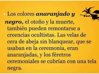 • Los colores anaranjado y
negro, el otoño y la muerte,
también pueden remontarse a
creencias ocultistas. Las velas de
cera de abeja sin blanquear, que se
usaban en la ceremonia, eran
anaranjadas, y los féretros
ceremoniales se cubrían con una tela
negra.
 