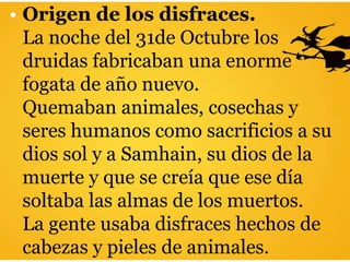 • Origen de los disfraces.
La noche del 31de Octubre los
druidas fabricaban una enorme
fogata de año nuevo.
Quemaban animales, cosechas y
seres humanos como sacrificios a su
dios sol y a Samhain, su dios de la
muerte y que se creía que ese día
soltaba las almas de los muertos.
La gente usaba disfraces hechos de
cabezas y pieles de animales.
 