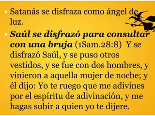 • Satanás se disfraza como ángel de
luz.
• Saúl se disfrazó para consultar
con una bruja (1Sam.28:8) Y se
disfrazó Saúl, y se puso otros
vestidos, y se fue con dos hombres, y
vinieron a aquella mujer de noche; y
él dijo: Yo te ruego que me adivines
por el espíritu de adivinación, y me
hagas subir a quien yo te dijere.
 